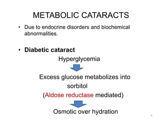 METABOLIC CATARACTS
• Due to endocrine disorders and biochemical
abnormalities.
• Diabetic cataract
Hyperglycemia
Excess glucose metabolizes into
sorbitol
(Aldose reductase mediated)
Osmotic over hydration 6
 