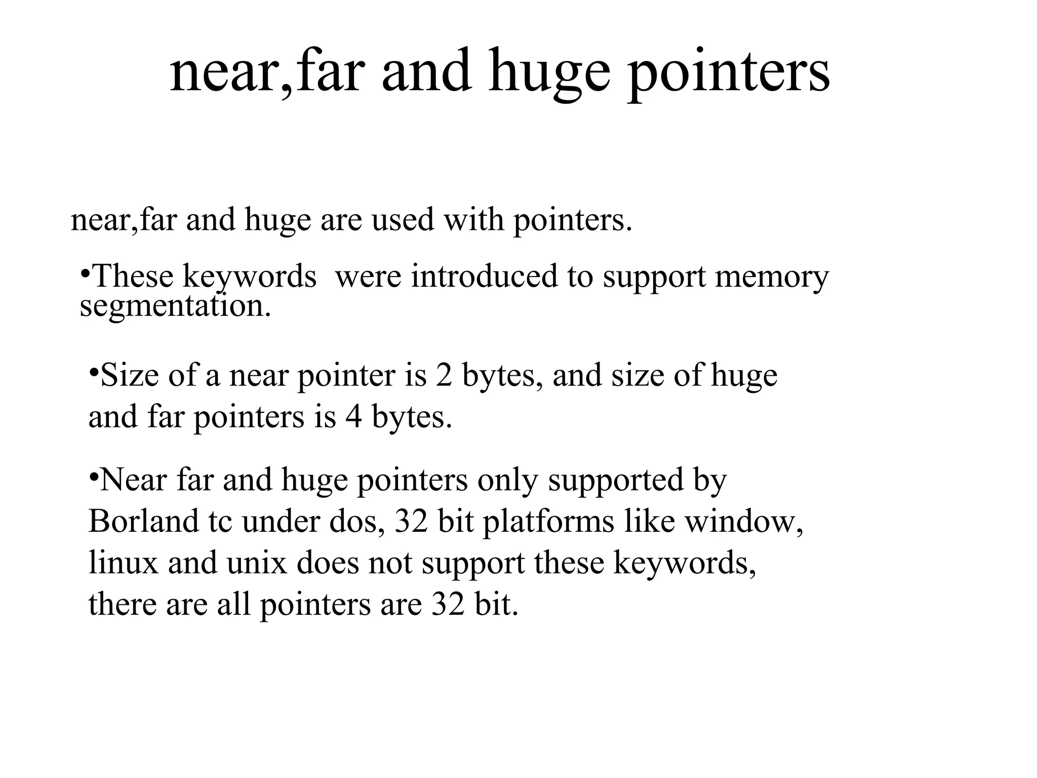 near,far and huge pointers
near,far and huge are used with pointers.
•These keywords were introduced to support memory
segmentation.
•Size of a near pointer is 2 bytes, and size of huge
and far pointers is 4 bytes.
•Near far and huge pointers only supported by
Borland tc under dos, 32 bit platforms like window,
linux and unix does not support these keywords,
there are all pointers are 32 bit.
 