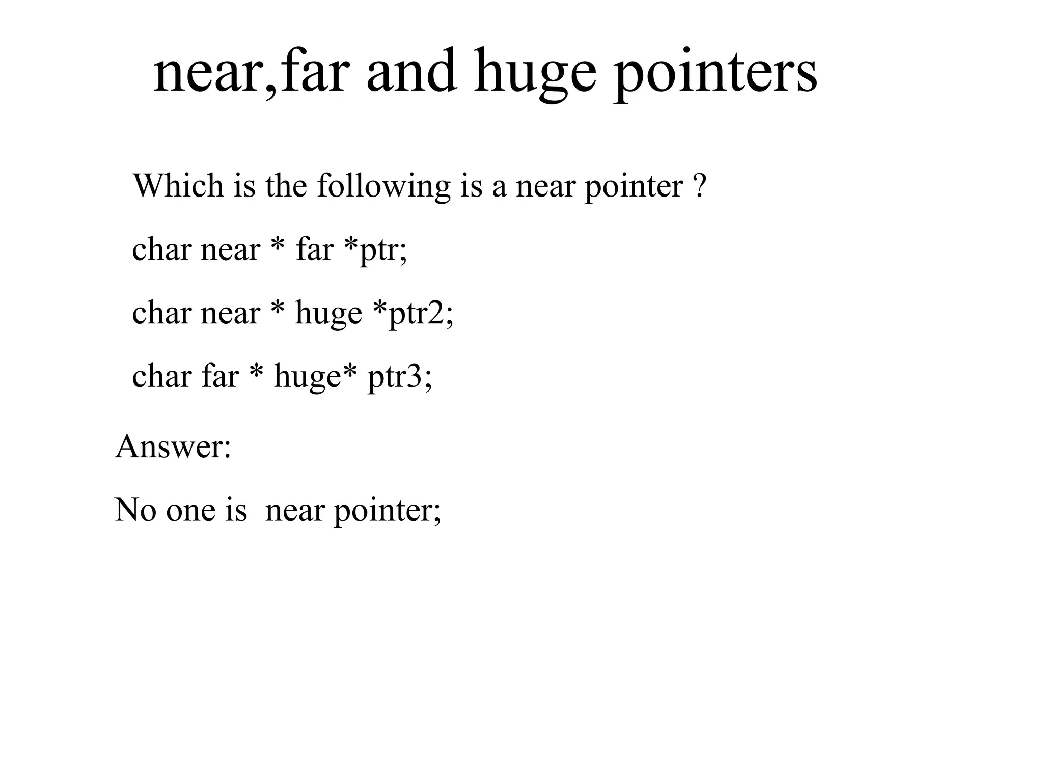 near,far and huge pointers
Which is the following is a near pointer ?
char near * far *ptr;
char near * huge *ptr2;
char far * huge* ptr3;
Answer:
No one is near pointer;
 