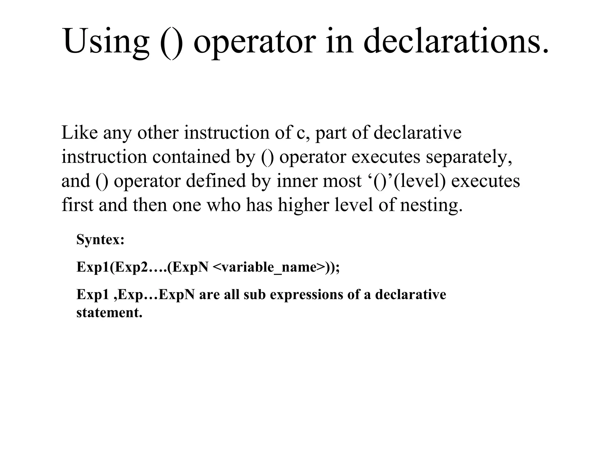 Using () operator in declarations.
Like any other instruction of c, part of declarative
instruction contained by () operator executes separately,
and () operator defined by inner most ‘()’(level) executes
first and then one who has higher level of nesting.
Syntex:
Exp1(Exp2….(ExpN <variable_name>));
Exp1 ,Exp…ExpN are all sub expressions of a declarative
statement.
 