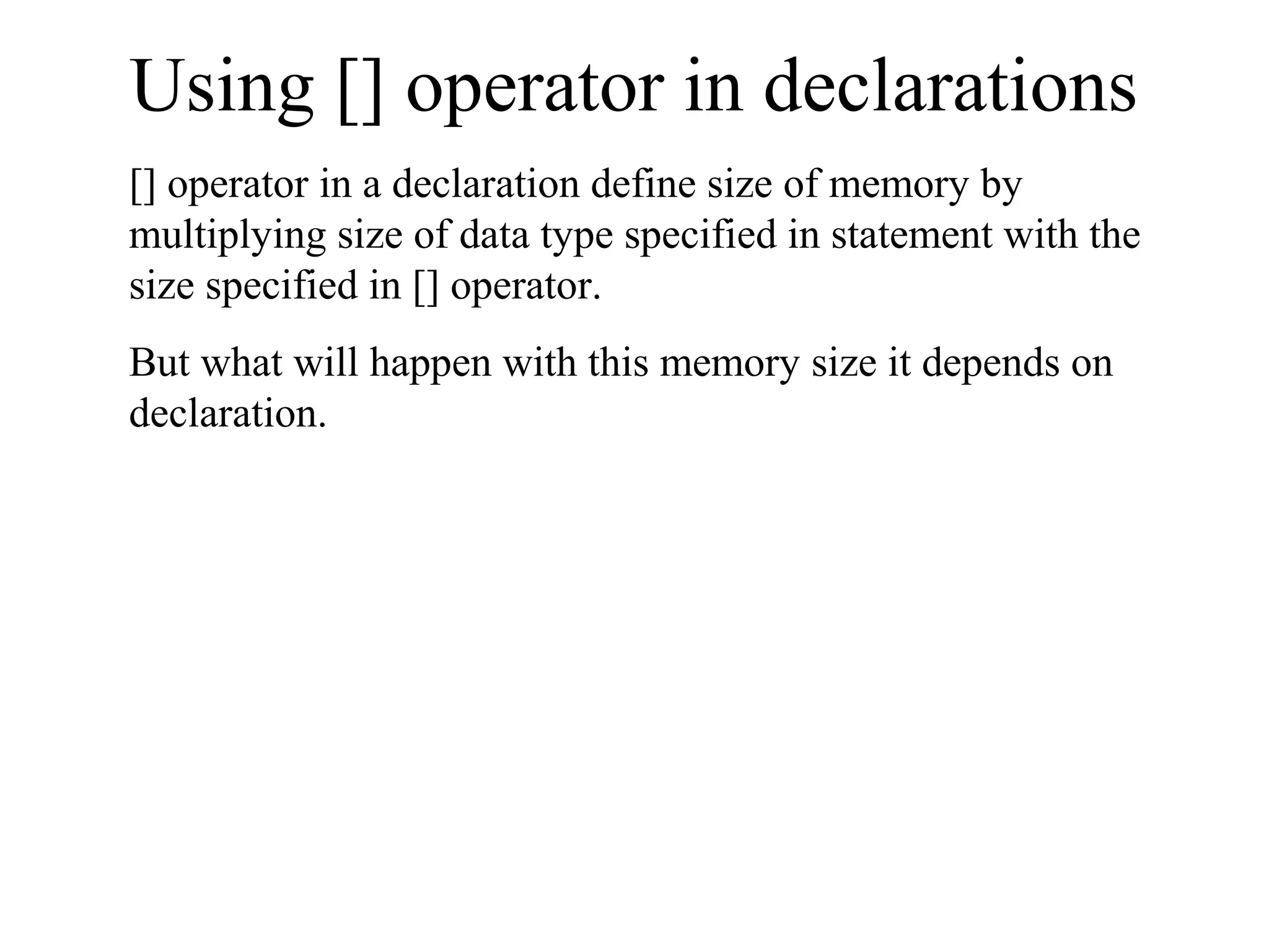Using [] operator in declarations
[] operator in a declaration define size of memory by
multiplying size of data type specified in statement with the
size specified in [] operator.
But what will happen with this memory size it depends on
declaration.
 