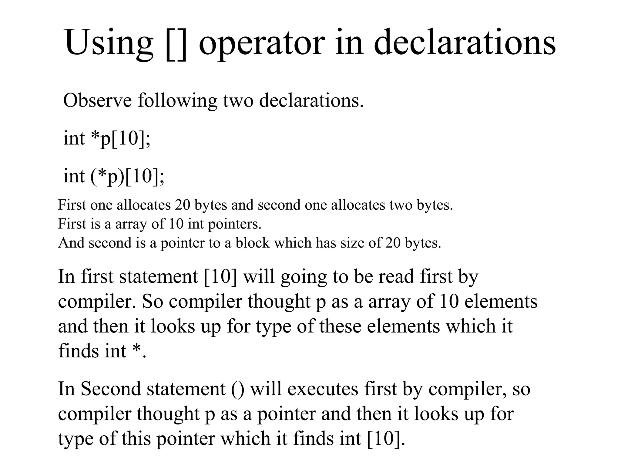 Using [] operator in declarations
Observe following two declarations.
int *p[10];
int (*p)[10];
First one allocates 20 bytes and second one allocates two bytes.
First is a array of 10 int pointers.
And second is a pointer to a block which has size of 20 bytes.
In first statement [10] will going to be read first by
compiler. So compiler thought p as a array of 10 elements
and then it looks up for type of these elements which it
finds int *.
In Second statement () will executes first by compiler, so
compiler thought p as a pointer and then it looks up for
type of this pointer which it finds int [10].
 