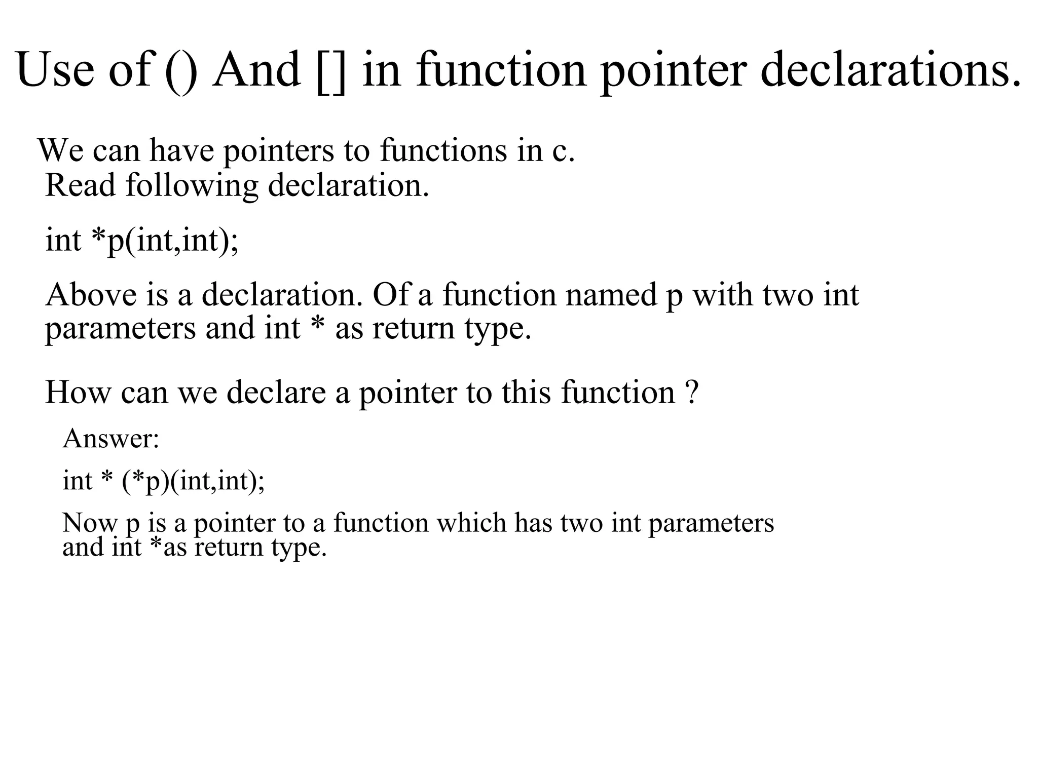 Use of () And [] in function pointer declarations.
We can have pointers to functions in c.
Read following declaration.
int *p(int,int);
Above is a declaration. Of a function named p with two int
parameters and int * as return type.
How can we declare a pointer to this function ?
Answer:
int * (*p)(int,int);
Now p is a pointer to a function which has two int parameters
and int *as return type.
 