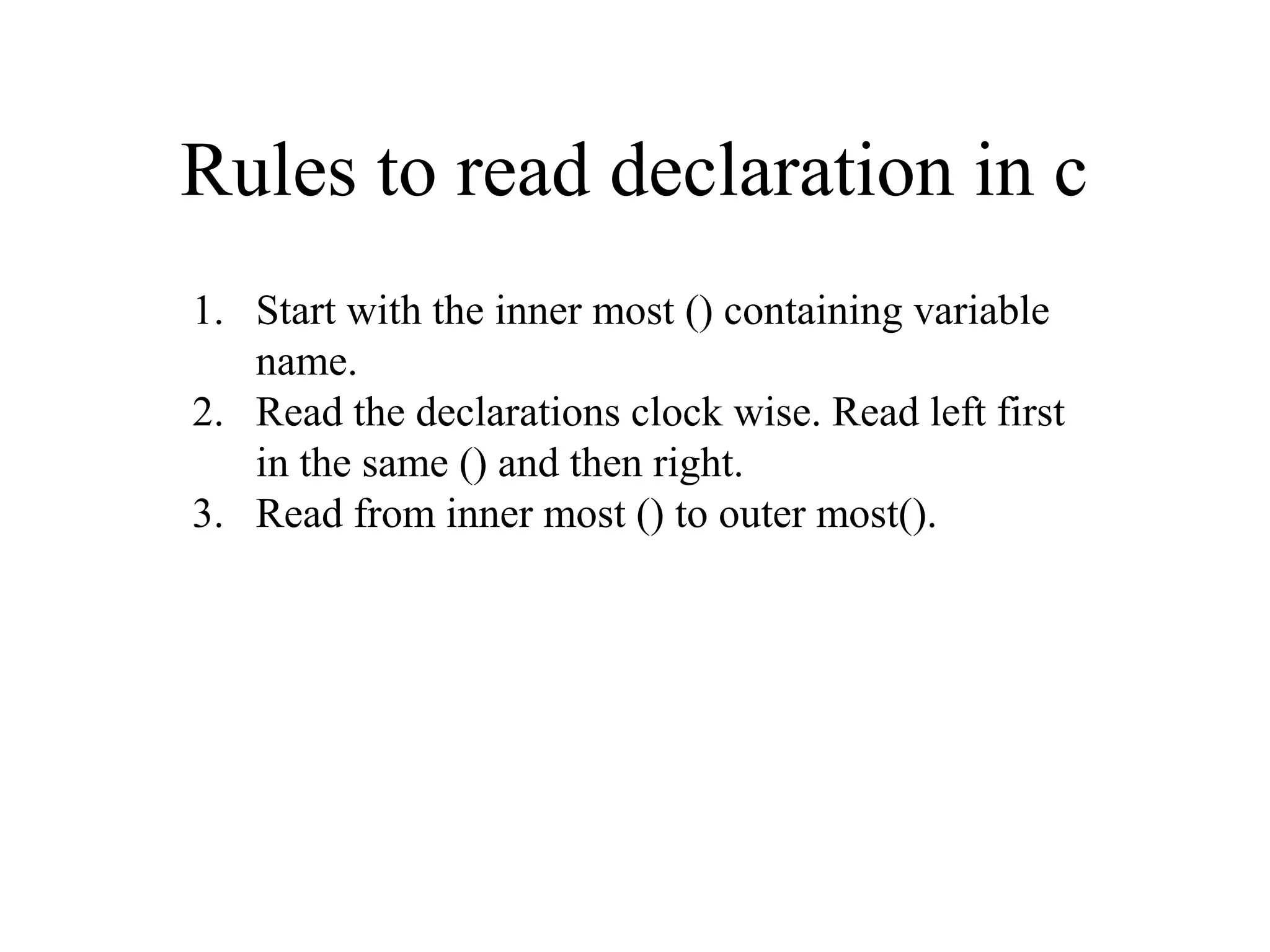 Rules to read declaration in c
1. Start with the inner most () containing variable
name.
2. Read the declarations clock wise. Read left first
in the same () and then right.
3. Read from inner most () to outer most().
 