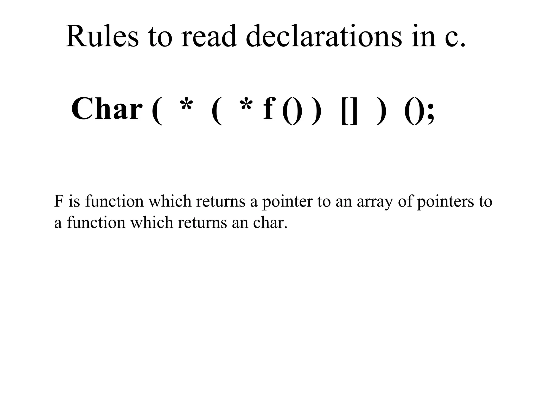Rules to read declarations in c.
Char ( * ( * f () ) [] ) ();
F is function which returns a pointer to an array of pointers to
a function which returns an char.
 