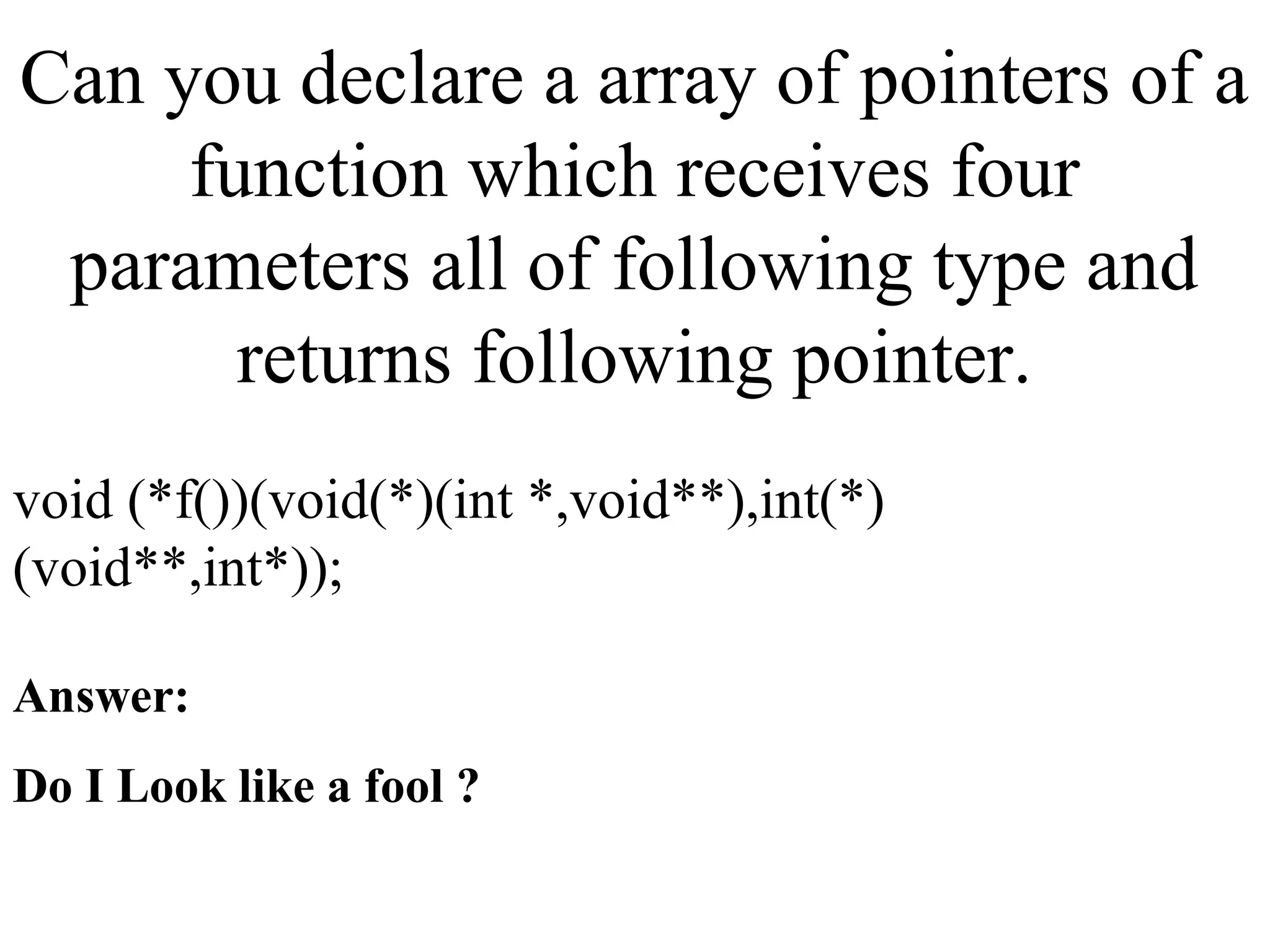 Can you declare a array of pointers of a
function which receives four
parameters all of following type and
returns following pointer.
void (*f())(void(*)(int *,void**),int(*)
(void**,int*));
Answer:
Do I Look like a fool ?
 