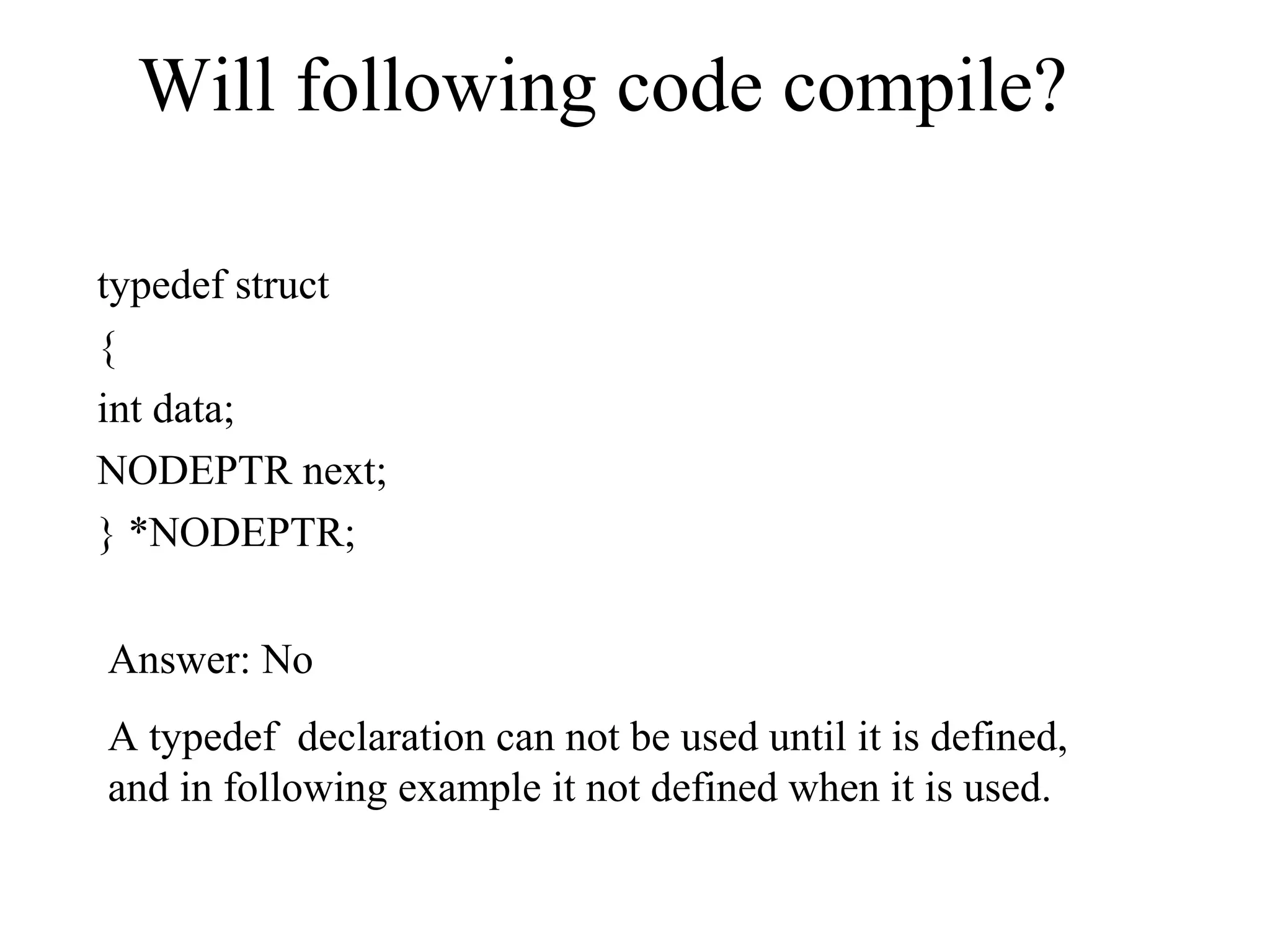 Will following code compile?
typedef struct
{
int data;
NODEPTR next;
} *NODEPTR;
Answer: No
A typedef declaration can not be used until it is defined,
and in following example it not defined when it is used.
 