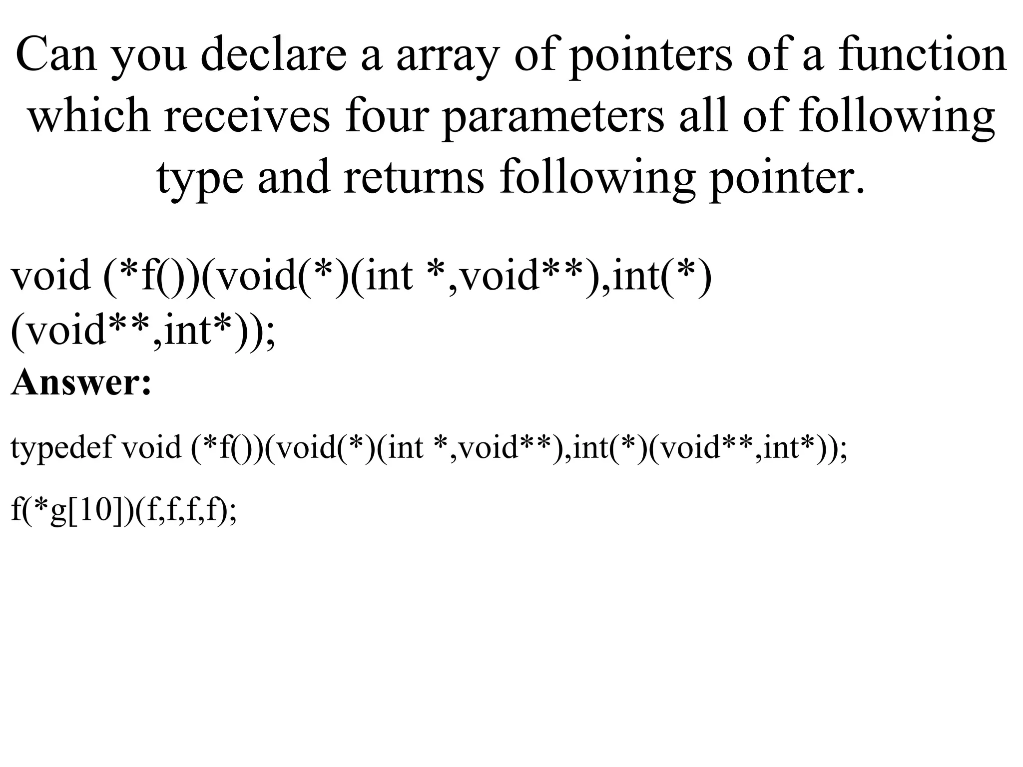 Can you declare a array of pointers of a function
which receives four parameters all of following
type and returns following pointer.
void (*f())(void(*)(int *,void**),int(*)
(void**,int*));
Answer:
typedef void (*f())(void(*)(int *,void**),int(*)(void**,int*));
f(*g[10])(f,f,f,f);
 