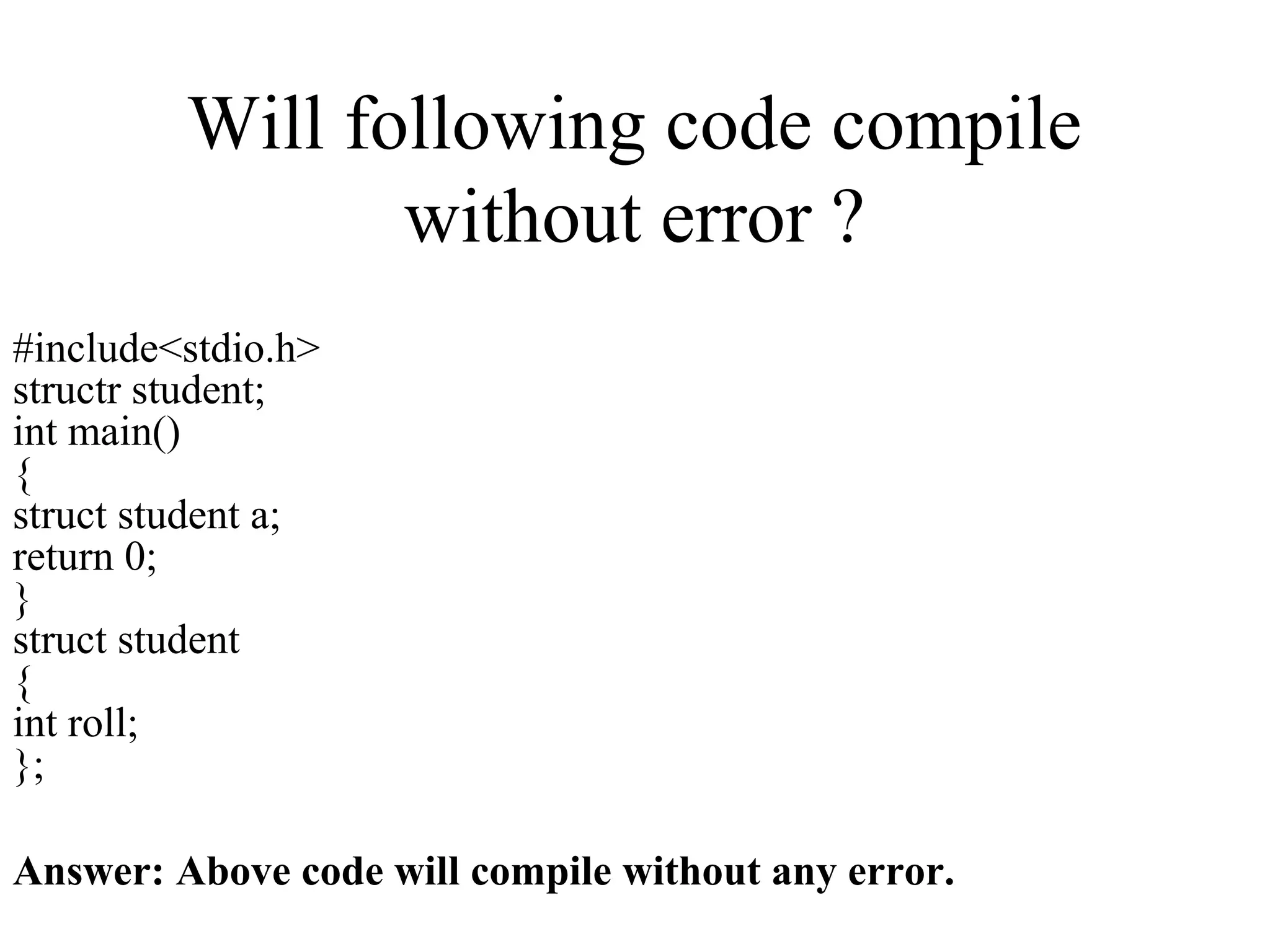 Will following code compile
without error ?
#include<stdio.h>
structr student;
int main()
{
struct student a;
return 0;
}
struct student
{
int roll;
};
Answer: Above code will compile without any error.
 