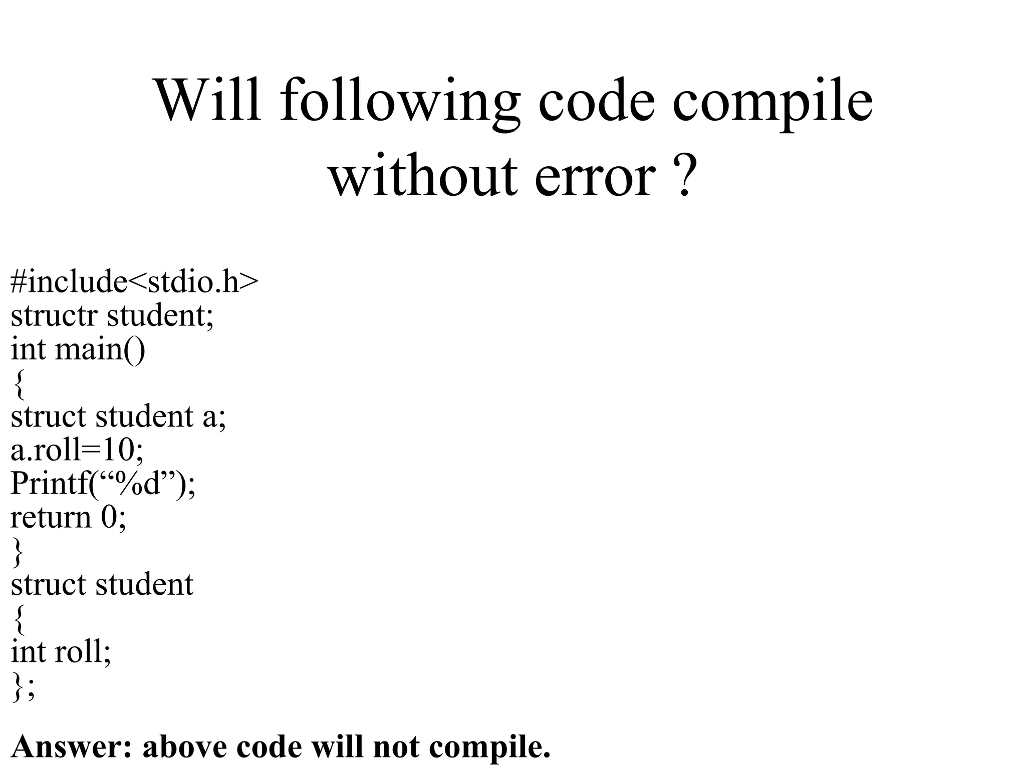 Will following code compile
without error ?
#include<stdio.h>
structr student;
int main()
{
struct student a;
a.roll=10;
Printf(“%d”);
return 0;
}
struct student
{
int roll;
};
Answer: above code will not compile.
 