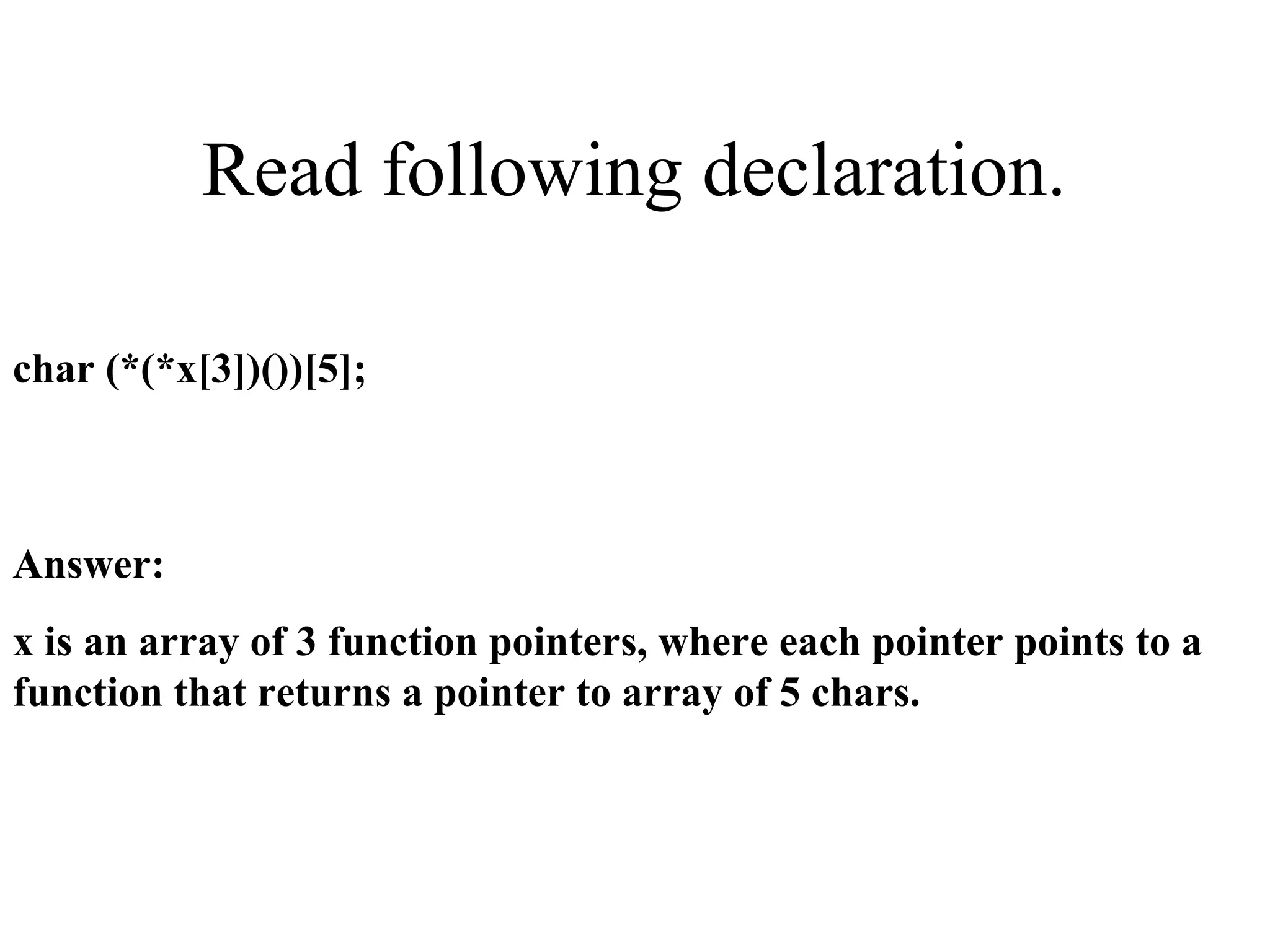 Read following declaration.
char (*(*x[3])())[5];
Answer:
x is an array of 3 function pointers, where each pointer points to a
function that returns a pointer to array of 5 chars.
 