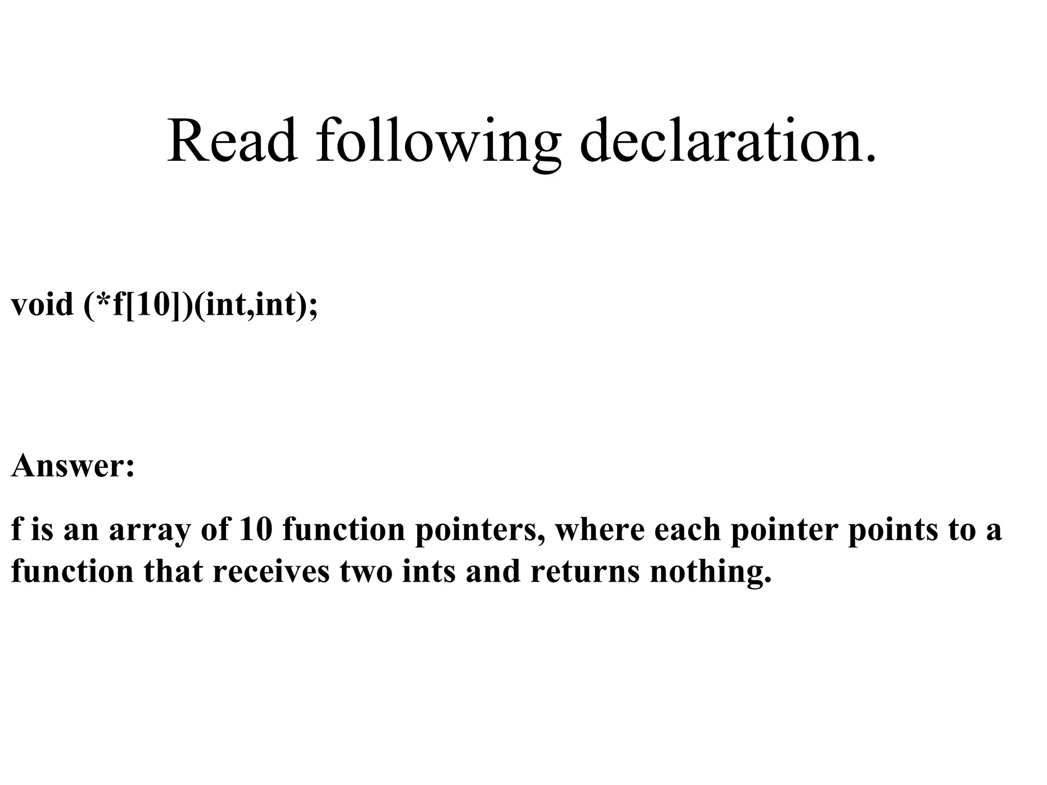 Read following declaration.
void (*f[10])(int,int);
Answer:
f is an array of 10 function pointers, where each pointer points to a
function that receives two ints and returns nothing.
 