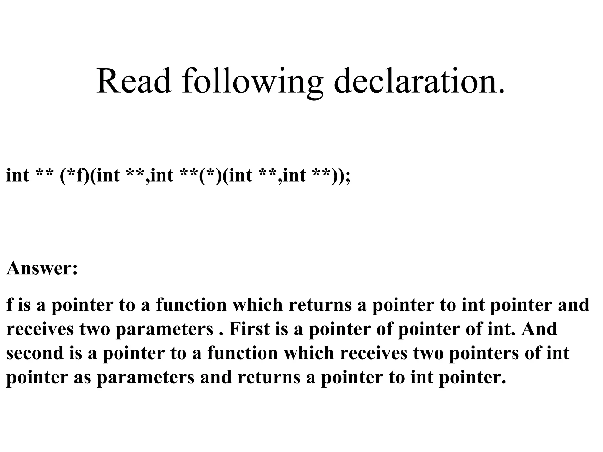 Read following declaration.
int ** (*f)(int **,int **(*)(int **,int **));
Answer:
f is a pointer to a function which returns a pointer to int pointer and
receives two parameters . First is a pointer of pointer of int. And
second is a pointer to a function which receives two pointers of int
pointer as parameters and returns a pointer to int pointer.
 