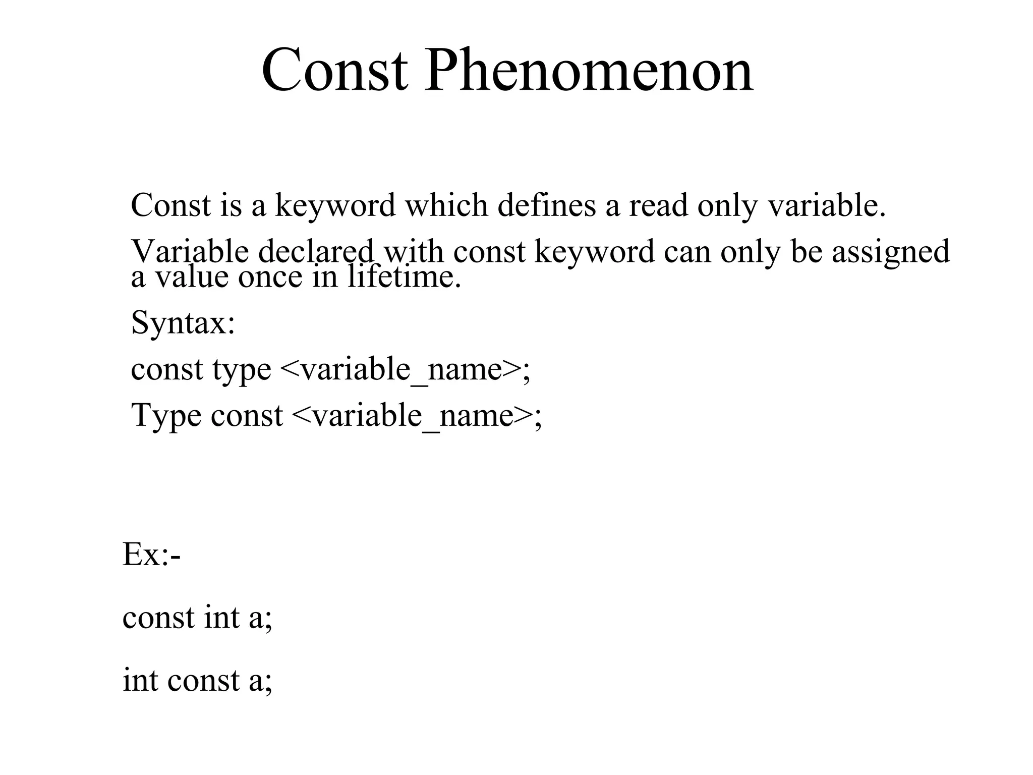 Const Phenomenon
Const is a keyword which defines a read only variable.
Variable declared with const keyword can only be assigned
a value once in lifetime.
Syntax:
const type <variable_name>;
Type const <variable_name>;
Ex:-
const int a;
int const a;
 