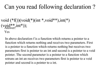 Can you read following declaration ?
void (*f())(void(*)(int *,void**),int(*)
(void**,int*));Answer:
Yes
In above declaration f is a function which returns a pointer to a
function which returns nothing and receives two parameters. First
is a pointer to a function which returns nothing but receives two
parameters first is pointer to an int and second is a pointer to a void
pointer. The second parameter is a pointer to a function which
retruns an int an receives two parameters first is pointer to a void
pointer and second is a pointer to a int.
 