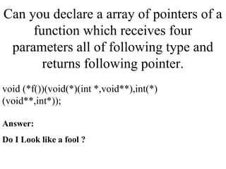 Can you declare a array of pointers of a
function which receives four
parameters all of following type and
returns following pointer.
void (*f())(void(*)(int *,void**),int(*)
(void**,int*));
Answer:
Do I Look like a fool ?
 