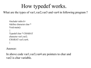 How typedef works.
What are the types of var1,var2,var3 and var4 in following program ?
#include<stdio.h>
#define character char *
Void main()
{
Typedef char * CHARAT
character var1,var2;
CHARAT var3,var4;
}
Answer:
In above code var1,var3,var4 are pointers to char and
var2 is char variable.
 