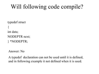Will following code compile?
typedef struct
{
int data;
NODEPTR next;
} *NODEPTR;
Answer: No
A typedef declaration can not be used until it is defined,
and in following example it not defined when it is used.
 