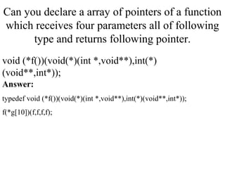 Can you declare a array of pointers of a function
which receives four parameters all of following
type and returns following pointer.
void (*f())(void(*)(int *,void**),int(*)
(void**,int*));
Answer:
typedef void (*f())(void(*)(int *,void**),int(*)(void**,int*));
f(*g[10])(f,f,f,f);
 