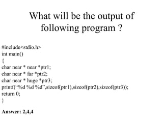 What will be the output of
following program ?
#include<stdio.h>
int main()
{
char near * near *ptr1;
char near * far *ptr2;
char near * huge *ptr3;
printf(“%d %d %d”,sizeof(ptr1),sizeof(ptr2),sizeof(ptr3));
return 0;
}
Answer: 2,4,4
 