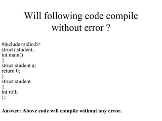 Will following code compile
without error ?
#include<stdio.h>
structr student;
int main()
{
struct student a;
return 0;
}
struct student
{
int roll;
};
Answer: Above code will compile without any error.
 