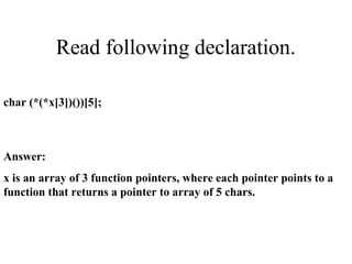 Read following declaration.
char (*(*x[3])())[5];
Answer:
x is an array of 3 function pointers, where each pointer points to a
function that returns a pointer to array of 5 chars.
 