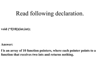 Read following declaration.
void (*f[10])(int,int);
Answer:
f is an array of 10 function pointers, where each pointer points to a
function that receives two ints and returns nothing.
 