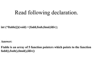 Read following declaration.
int (*ftable[])(void) ={fadd,fsub,fmul,fdiv};
Answer:
Ftable is an array of 5 function pointers which points to the function
fadd(),fsub(),fmul(),fdiv()
 
