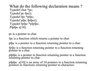 What do the following declaration means ?
Typedef char *pc;
Typedef pc fpc();
Typedef fpc *pfpc;
Typedef pfpc fpfpc();
Typedef fpfpc *pfpfpc;
Pfpfpc a[10];
pc is a pointer to char.
fpc is a function which returns a pointer to char.
pfpc is a pointer to a function returning pointer to a char.
fpfpc is a function returning pointer to a function returning
pointer to a char.
pfpfpc is a pointer to function returning pointer to a function
returning pointer to char.
pfpfpc a[10] is an array of 10 pointers to a function returning
pointers to functions returning pointer to characters.
 