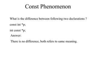 Const Phenomenon
What is the difference between following two declarations ?
const int *p;
int const *p;
Answer:
There is no difference, both refers to same meaning.
 