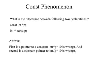 Const Phenomenon
What is the difference between following two declarations ?
const int *p;
int * const p;
Answer:
First is a pointer to a constant int(*p=10 is wrong). And
second is a constant pointer to int.(p=10 is wrong).
 