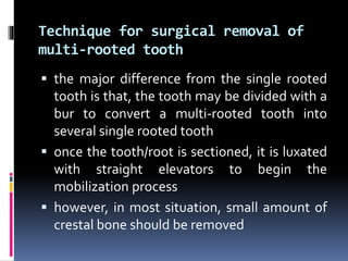 Technique for surgical removal of
multi-rooted tooth
 the major difference from the single rooted
tooth is that, the tooth may be divided with a
bur to convert a multi-rooted tooth into
several single rooted tooth
 once the tooth/root is sectioned, it is luxated
with straight elevators to begin the
mobilization process
 however, in most situation, small amount of
crestal bone should be removed
 