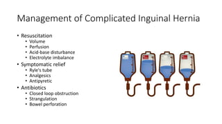 Management of Complicated Inguinal Hernia
• Resuscitation
• Volume
• Perfusion
• Acid-base disturbance
• Electrolyte imbalance
• Symptomatic relief
• Ryle's tube
• Analgesics
• Antipyretic
• Antibiotics
• Closed loop obstruction
• Strangulation
• Bowel perforation
 