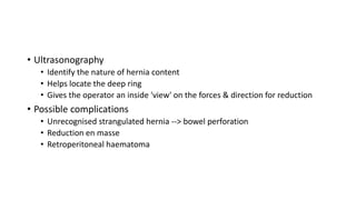 • Ultrasonography
• Identify the nature of hernia content
• Helps locate the deep ring
• Gives the operator an inside 'view' on the forces & direction for reduction
• Possible complications
• Unrecognised strangulated hernia --> bowel perforation
• Reduction en masse
• Retroperitoneal haematoma
 