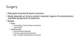 Surgery
• Anticipate omental & bowel resection
• Mode depends on hernia content involved, degree of contamination,
available equipments & expertise
• Modes
• Open
• Hernioplasty, herniorraphy, herniotomy
• Laparotomy
• Laparoscopic
• Minimal bowel dilatation
• No overt, generalised peritonitis
• Esp. if suspect complicated omentocele
 