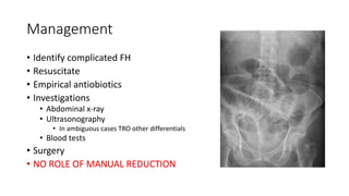 Management
• Identify complicated FH
• Resuscitate
• Empirical antiobiotics
• Investigations
• Abdominal x-ray
• Ultrasonography
• In ambiguous cases TRO other differentials
• Blood tests
• Surgery
• NO ROLE OF MANUAL REDUCTION
 