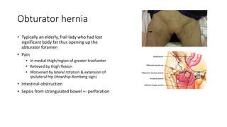 Obturator hernia
• Typically an elderly, frail lady who had lost
significant body fat thus opening up the
obturator foramen
• Pain
• In medial thigh/region of greater trochanter
• Relieved by thigh flexion
• Worsened by lateral rotation & extension of
ipsilateral hip (Howship-Romberg sign)
• Intestinal obstruction
• Sepsis from strangulated bowel +- perforation
 
