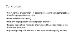 Conclusion
• Groin hernias are common --> patients presenting with complications
therefore proportionately high
• Potentially life-threatening
• FH & OH might present with diagnostic dilemma
• Surgical exploration, resection of devitalised tissue and repair is the
main-stay treatment
• Laparoscopic repair is feasible in well-selected emergency patients
 
