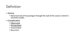 Definition
• Hernia
• Abnormal exit of tissue/organ through the wall of the cavity in which it
normally resides
• Complicated
• Obstructed
• Strangulated
• Incarcerated
• Recurrent
 
