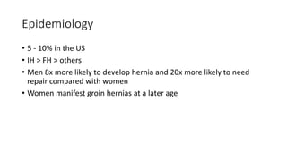 Epidemiology
• 5 - 10% in the US
• IH > FH > others
• Men 8x more likely to develop hernia and 20x more likely to need
repair compared with women
• Women manifest groin hernias at a later age
 