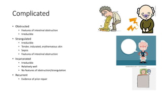 Complicated
• Obstructed
• Features of intestinal obstruction
• Irreducible
• Strangulated
• Irreducible
• Tender, indurated, erythematous skin
• Sepsis
• Features of intestinal obstruction
• Incarcerated
• Irreducible
• Relatively well
• No features of obstruction/strangulation
• Recurrent
• Evidence of prior repair
 