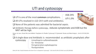UTI and cystoscopy
❑ UTI is one of the most common complications.
❑ All UTIs resolved in ≤12–24 h with oral antibiotics.
❑ None of the patients was admitted for bacterial sepsis.
❑ Antibiotic therapy before cystoscopy , reduces symptomatic and ASB but the
NNT will be high.
(Karger AG, Basel, Should We Use Antibiotic Prophylaxis for Flexible Cystoscopy? A Systematic Review and Meta-Analysis , Urol Int 2015;95:249–
259)
❑ A single dose oral Antibiotic is recommended as antibiotic prophylaxis after
cystoscopy
(Harry W. Herr. Should Antibiotics Be Given Prior to Outpatient Cystoscopy? . 2013 Sep 03 DOI:10.1016/L.euro.2013.08.054)
ASB 24%
UTI 1.9%
trimethoprim-sulfamethoxazole
Co –Amoxiclav
first generation cephalosporine
fluroquinolone
 