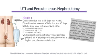 UTI and Percutaneous Nephrostomy
Hannae EI Haddad et al.: Percutaneous Nephrostomy Tube-related Infections,Open Fprum Infect Dis. 2017 Fall; 4(Suppl 1): S349
Results :
❑The infection rate at 90 days was ≈20%
❑median time to onset of infection was 42 days
❑Infections were polymicrobial ( 50%)
✓ Pseudomonas spp. (36%)
✓ Enterococcus spp. (23%)
✓ Escherichia coli (18%)
❑ discordant antimicrobial coverage provided
prior to PCN exchange was associated with a
higher rate of recurrent infection
 