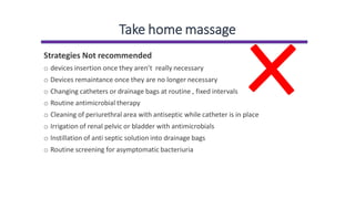 Take home massage
Strategies Not recommended
o devices insertion once they aren’t really necessary
o Devices remaintance once they are no longer necessary
o Changing catheters or drainage bags at routine , fixed intervals
o Routine antimicrobial therapy
o Cleaning of periurethral area with antiseptic while catheter is in place
o Irrigation of renal pelvic or bladder with antimicrobials
o Instillation of anti septic solution into drainage bags
o Routine screening for asymptomatic bacteriuria
 