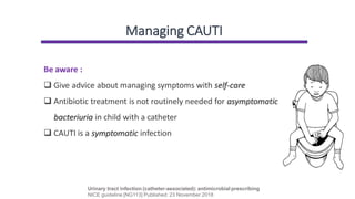 Managing CAUTI
Urinary tract infection (catheter-associated): antimicrobial prescribing
NICE guideline [NG113] Published: 23 November 2018
Be aware :
❑ Give advice about managing symptoms with self-care
❑ Antibiotic treatment is not routinely needed for asymptomatic
bacteriuria in child with a catheter
❑ CAUTI is a symptomatic infection
 