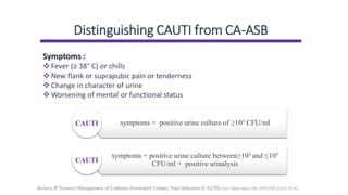 Distinguishing CAUTI from CA-ASB
Symptoms :
❖Fever (≥ 38° C) or chills
❖New flank or suprapubic pain or tenderness
❖Change in character of urine
❖Worsening of mental or functional status
.Babara W.Traunter,Management of Catheter-Associated Urinary Tract Infection (CAUTI).Curr Opin Infect Dis.2010 Feb;23(1):76-82
symptoms + positive urine culture of ≥105 CFU/ml
symptoms + positive urine culture between≥103 and ≤105
CFU/ml + positive urinalysis
 