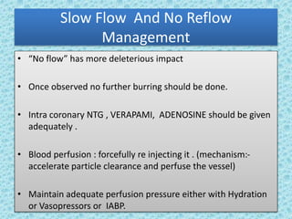 Slow Flow And No Reflow
Management
• “No flow” has more deleterious impact
• Once observed no further burring should be done.
• Intra coronary NTG , VERAPAMI, ADENOSINE should be given
adequately .
• Blood perfusion : forcefully re injecting it . (mechanism:-
accelerate particle clearance and perfuse the vessel)
• Maintain adequate perfusion pressure either with Hydration
or Vasopressors or IABP.
 