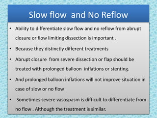 Slow flow and No Reflow
• Ability to differentiate slow flow and no reflow from abrupt
closure or flow limiting dissection is important .
• Because they distinctly different treatments
• Abrupt closure from severe dissection or flap should be
treated with prolonged balloon inflations or stenting.
• And prolonged balloon inflations will not improve situation in
case of slow or no flow
• Sometimes severe vasospasm is difficult to differentiate from
no flow . Although the treatment is similar.
 