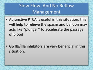 Slow Flow And No Reflow
Management
• Adjunctive PTCA is useful in this situation, this
will help to relieve the spasm and balloon may
acts like “plunger” to accelerate the passage
of blood
• Gp IIb/IIIa inhibitors are very beneficial in this
situation.
 