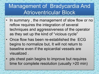 Management of Bradycardia And
Atrioventricular Block
• In summary , the management of slow flow or no
reflow requires the integration of several
techniques and aggressiveness of the operator
as they set up the kind of “vicious cycle”
• Once flow has been re-established the ECG
begins to normalize but, It will not return to
baseline even if the epicardial vessels are
visualized .
• pts chest pain begins to improve but requires
time for complete resolution (usually >20 min)
 